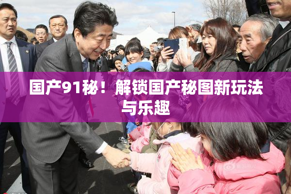 国产91秘！解锁国产秘图新玩法与乐趣