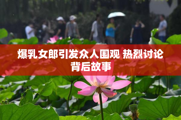 爆乳女郎引发众人围观 热烈讨论背后故事