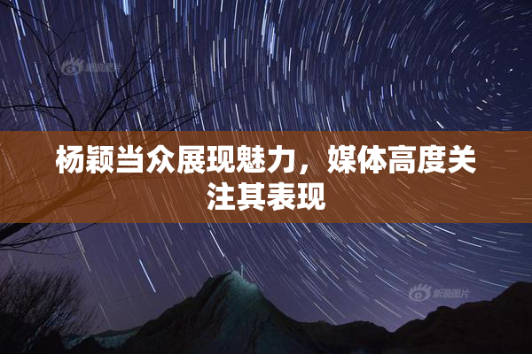 杨颖当众展现魅力，媒体高度关注其表现