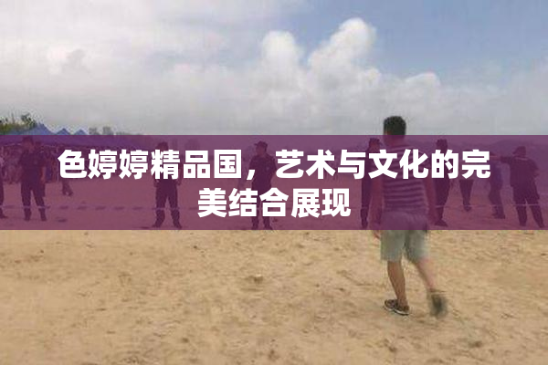色婷婷精品国，艺术与文化的完美结合展现