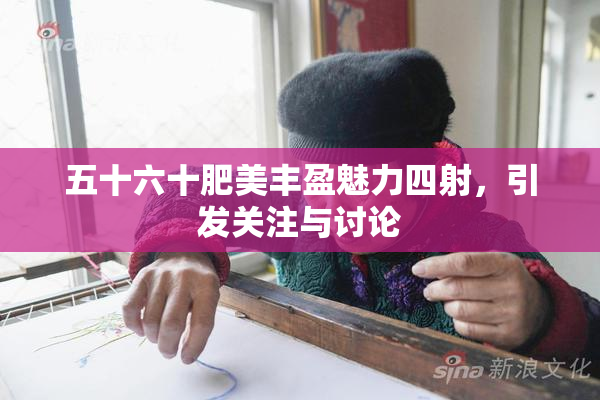 五十六十肥美丰盈魅力四射，引发关注与讨论