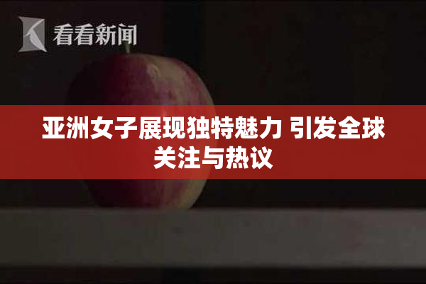 亚洲女子展现独特魅力 引发全球关注与热议