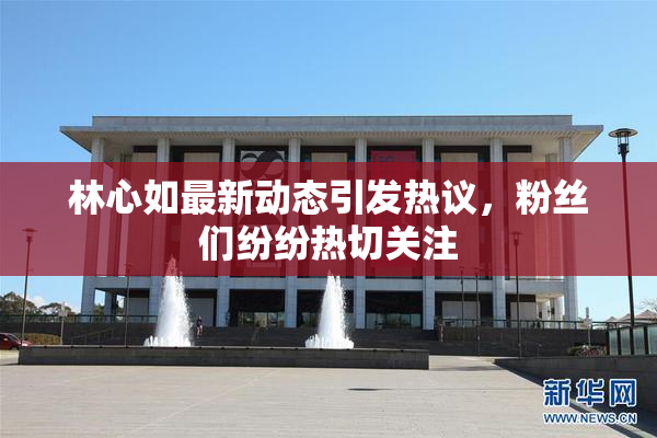 林心如最新动态引发热议，粉丝们纷纷热切关注