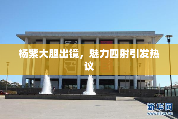 杨紫大胆出镜，魅力四射引发热议