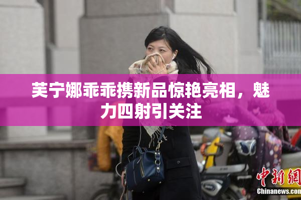 芙宁娜乖乖携新品惊艳亮相，魅力四射引关注