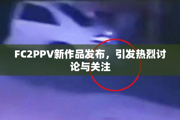 FC2PPV新作品发布，引发热烈讨论与关注