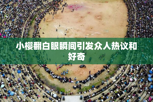 小樱翻白眼瞬间引发众人热议和好奇