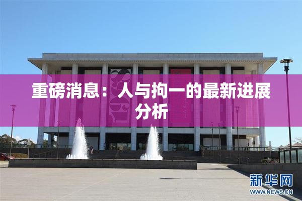 重磅消息：人与拘一的最新进展分析