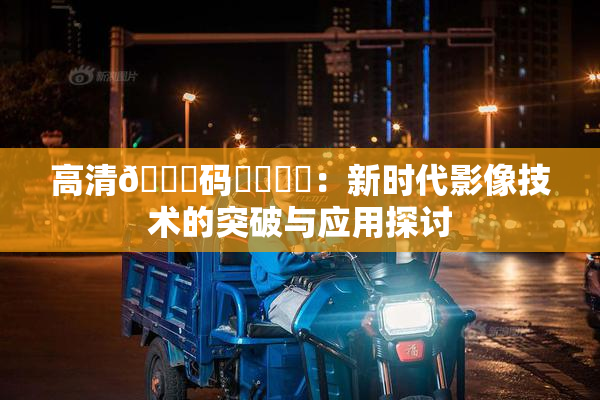 高清🈚码❌‌❌‌：新时代影像技术的突破与应用探讨