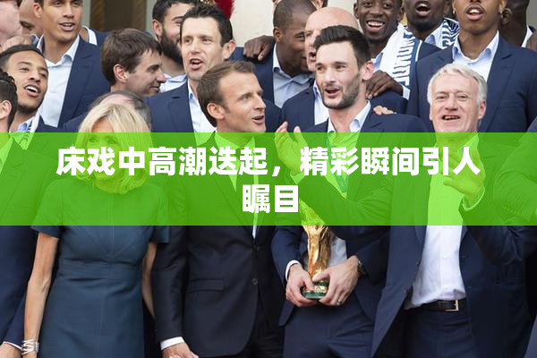床戏中高潮迭起，精彩瞬间引人瞩目