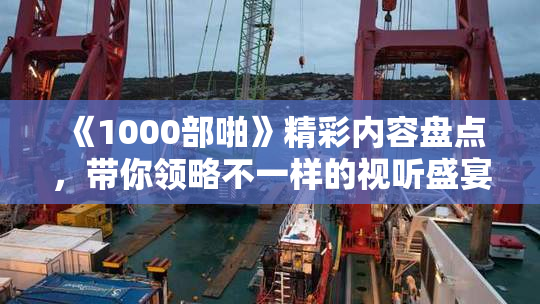 《1000部啪》精彩内容盘点，带你领略不一样的视听盛宴