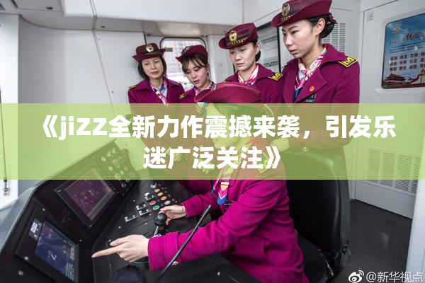 《jiZZ全新力作震撼来袭，引发乐迷广泛关注》