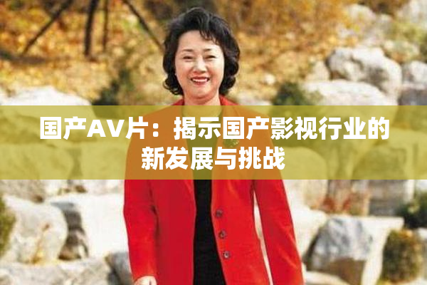 国产AV片：揭示国产影视行业的新发展与挑战