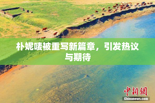 朴妮唛被重写新篇章，引发热议与期待