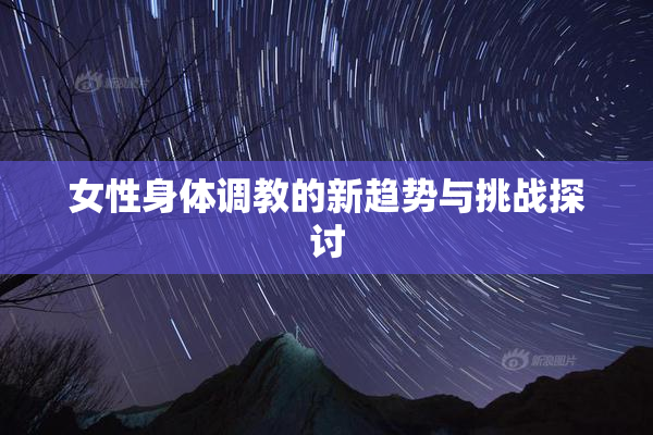 女性身体调教的新趋势与挑战探讨