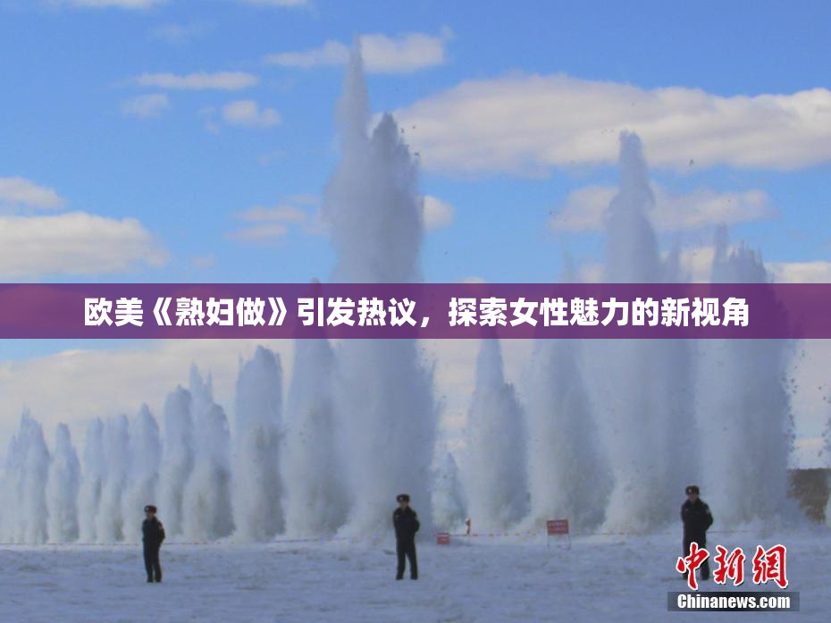 欧美《熟妇做》引发热议，探索女性魅力的新视角