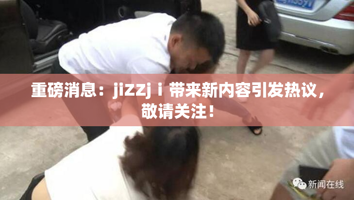 重磅消息：jiZZjⅰ带来新内容引发热议，敬请关注！