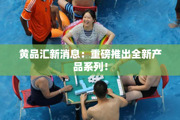 黄品汇新消息：重磅推出全新产品系列！
