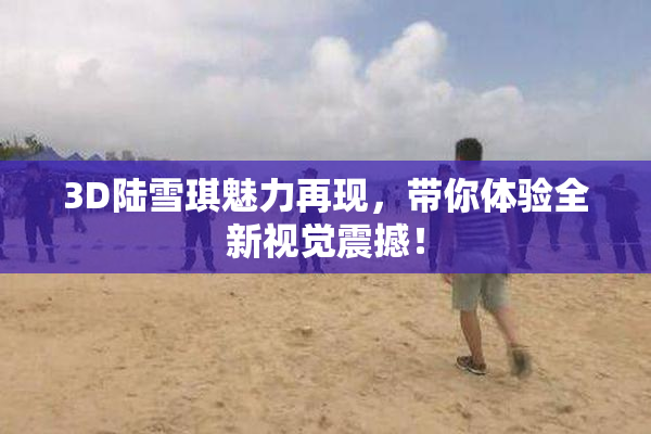 3D陆雪琪魅力再现，带你体验全新视觉震撼！