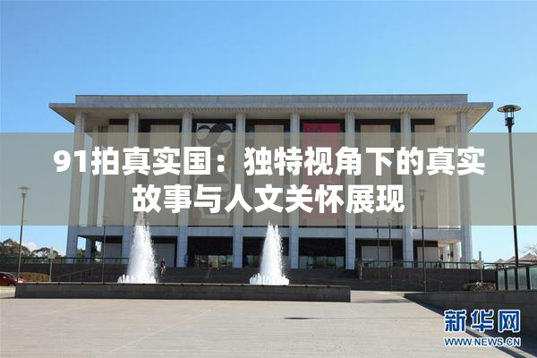 91拍真实国：独特视角下的真实故事与人文关怀展现