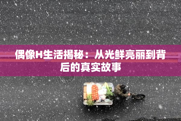 偶像H生活揭秘：从光鲜亮丽到背后的真实故事