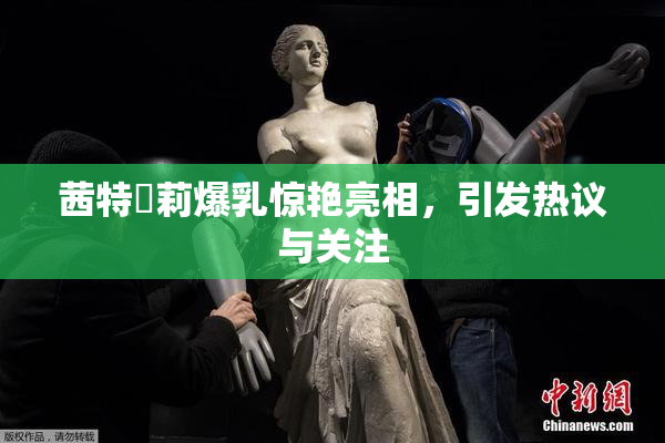 茜特菈莉爆乳惊艳亮相，引发热议与关注