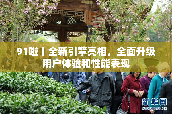 91啦丨全新引擎亮相，全面升级用户体验和性能表现