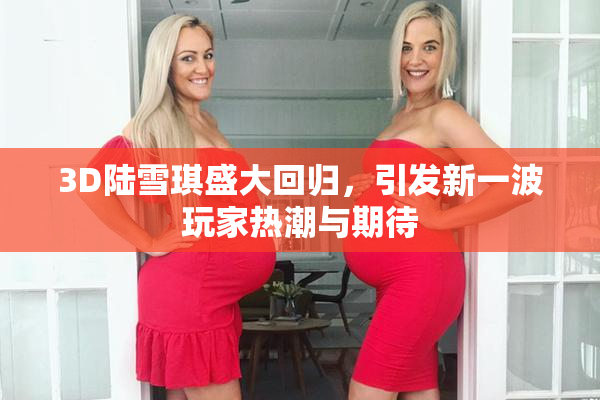 3D陆雪琪盛大回归，引发新一波玩家热潮与期待