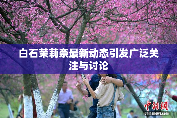 白石茉莉奈最新动态引发广泛关注与讨论
