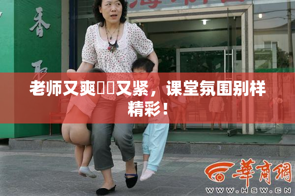 老师又爽❌‌又紧，课堂氛围别样精彩！