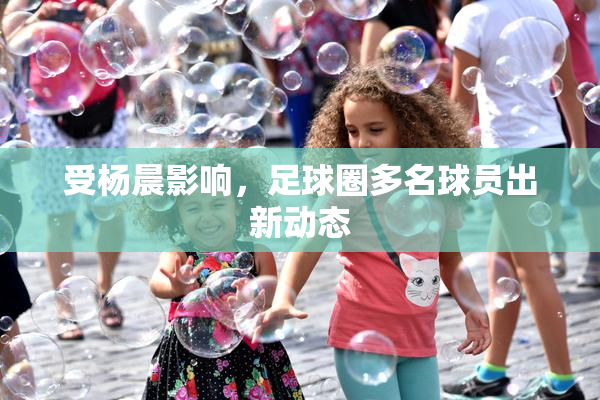 受杨晨影响，足球圈多名球员出新动态