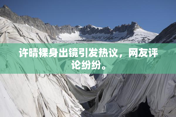 许晴裸身出镜引发热议，网友评论纷纷。