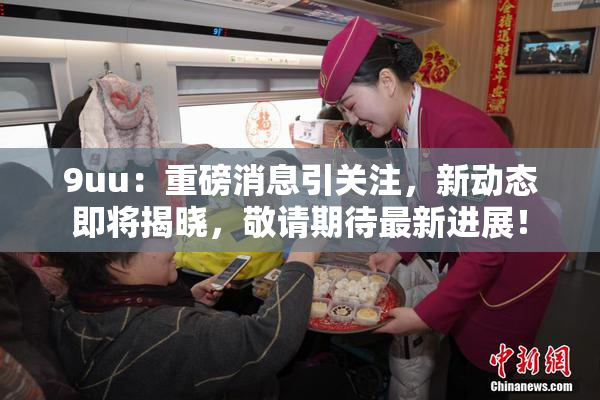 9uu：重磅消息引关注，新动态即将揭晓，敬请期待最新进展！