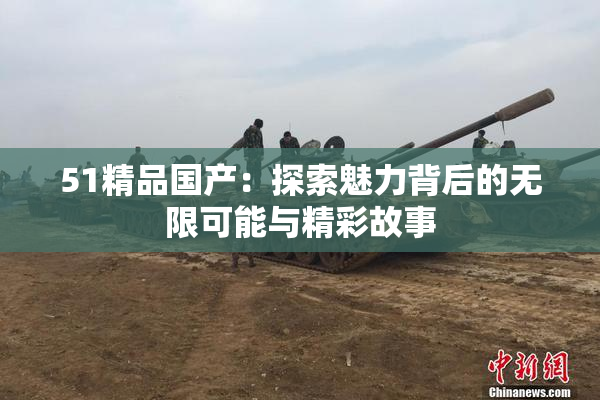 51精品国产：探索魅力背后的无限可能与精彩故事