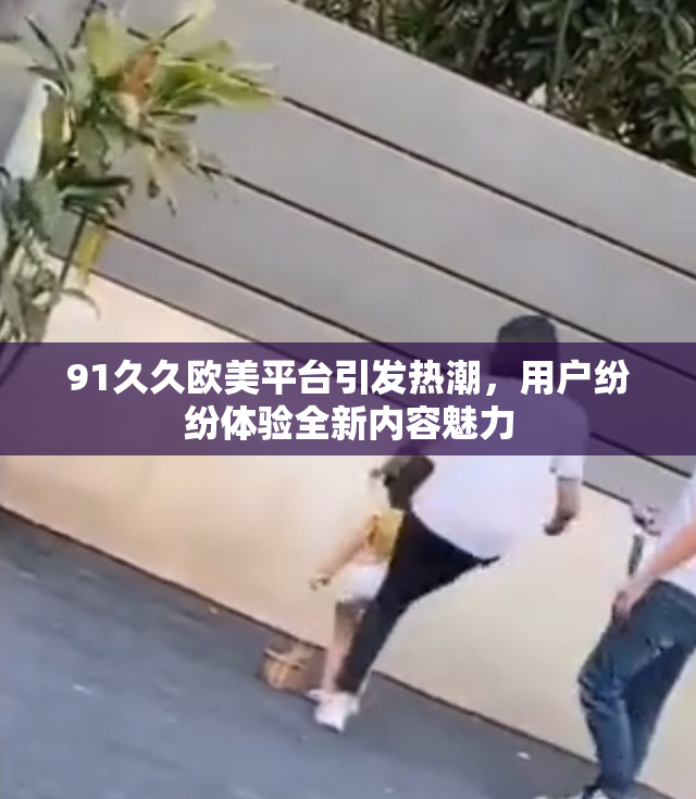 91久久欧美平台引发热潮，用户纷纷体验全新内容魅力