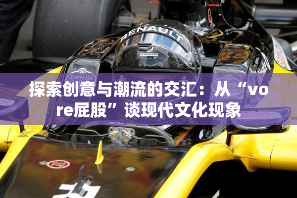探索创意与潮流的交汇：从“vore屁股”谈现代文化现象