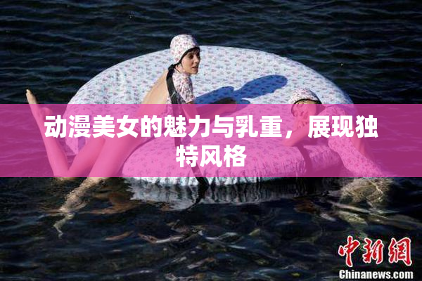 动漫美女的魅力与乳重，展现独特风格