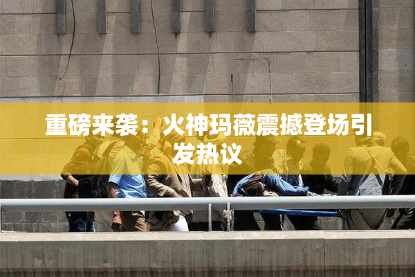 重磅来袭：火神玛薇震撼登场引发热议