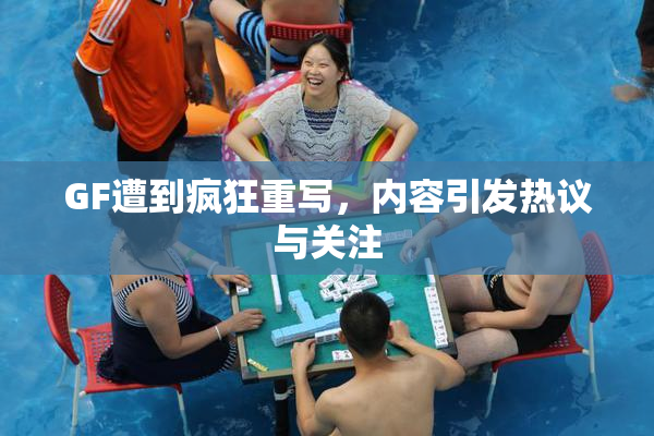 GF遭到疯狂重写，内容引发热议与关注