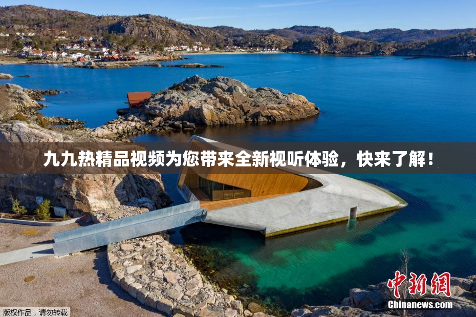 九九热精品视频为您带来全新视听体验，快来了解！