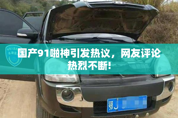 国产91啪神引发热议，网友评论热烈不断!