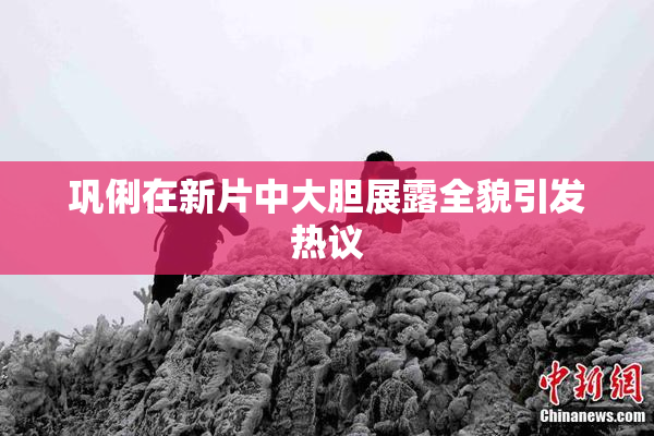 巩俐在新片中大胆展露全貌引发热议
