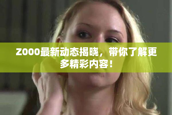 Z000最新动态揭晓，带你了解更多精彩内容！