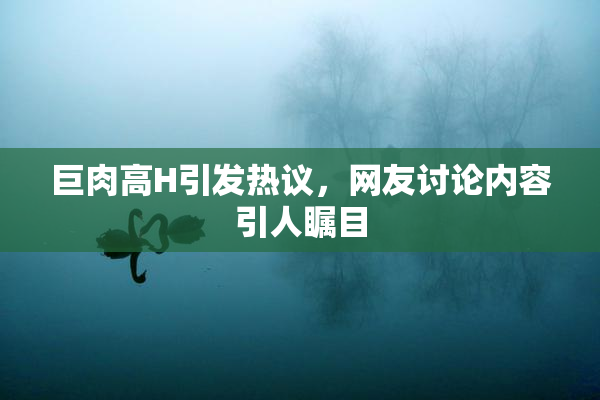 巨肉高H引发热议，网友讨论内容引人瞩目