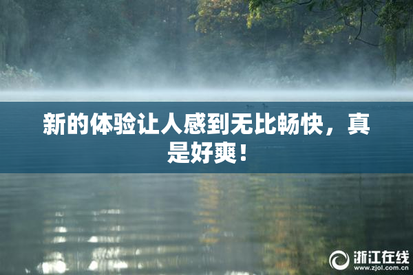 新的体验让人感到无比畅快，真是好爽！