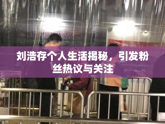 刘浩存个人生活揭秘，引发粉丝热议与关注