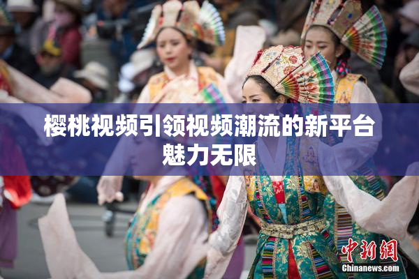 樱桃视频引领视频潮流的新平台魅力无限