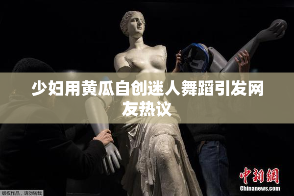 少妇用黄瓜自创迷人舞蹈引发网友热议