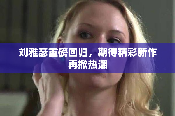 刘雅瑟重磅回归，期待精彩新作再掀热潮