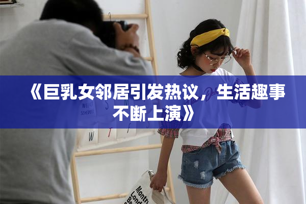 《巨乳女邻居引发热议，生活趣事不断上演》